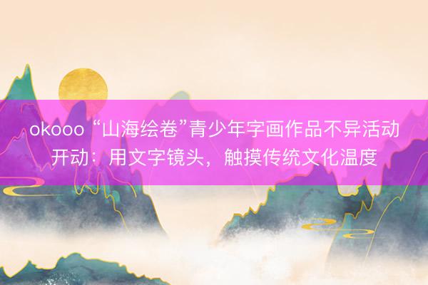 okooo “山海绘卷”青少年字画作品不异活动开动：用文字镜头，触摸传统文化温度