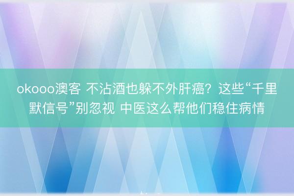 okooo澳客 不沾酒也躲不外肝癌？这些“千里默信号”别忽视 中医这么帮他们稳住病情