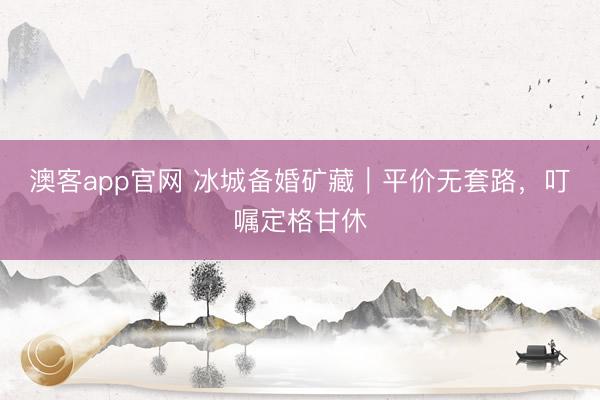 澳客app官网 冰城备婚矿藏｜平价无套路，叮嘱定格甘休