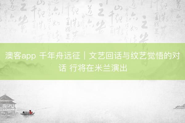 澳客app 千年舟远征｜文艺回话与纹艺觉悟的对话 行将在米兰演出