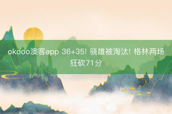 okooo澳客app 36+35! 骁雄被淘汰! 格林两场狂砍71分