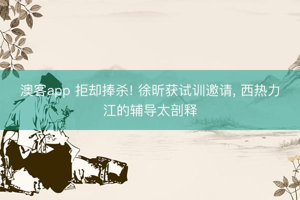 澳客app 拒却捧杀! 徐昕获试训邀请, 西热力江的辅导太剖释